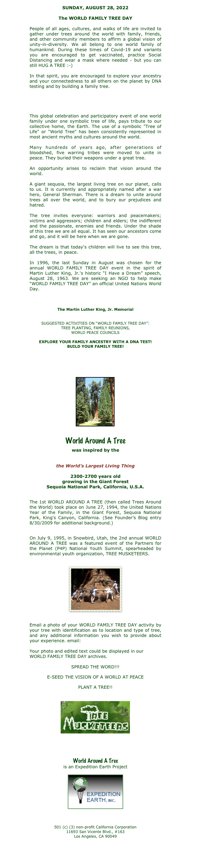 SUNDAY, AUGUST 28, 2011

2011 is the International Year of Forests

http://www.un.org/en/events/iyof2011/

People of all ages, cultures, and walks of life are invited to gather under trees around the world with family, friends, and other community members to affirm a global vision of unity-in-diversity. We all belong to one family of humankind.  

In that spirit, you are encouraged to explore your ancestry and your connectedness to all others on the planet by DNA  testing and by building a family tree. 

http://www.ancestry.com

This global celebration and participatory event of one world family under one symbolic tree of life, pays tribute to our collective home, the Earth. The use of a symbolic "Tree of Life" or "World Tree" has been consistently represented in most ancient myths and cultures around the world.

Many hundreds of years ago, after generations of bloodshed, five warring tribes were moved to unite in peace. They buried their weapons under a great tree.

An opportunity arises to reclaim that vision around the world.

A giant sequoia, the largest living tree on our planet, calls to us. It is currently and appropriately named after a war hero, General Sherman. There is a dream to unite around trees all over the world, and to bury our prejudices and hatred.

The tree invites everyone: warriors and peacemakers; victims and aggressors; children and elders; the indifferent and the passionate, enemies and friends. Under the shade of this tree we are all equal. It has seen our ancestors come and go, and it will be here when we are gone.

The dream is that today's children will live to see this tree, all the trees, in peace.

In 1996, the last Sunday in August became the annual WORLD AROUND A TREE event in the spirit of Martin Luther King, Jr.'s historic “I Have a Dream” speech.

http://www.mlkonline.net/dream.html 

This year the Martin Luther King, Jr. Memorial will be unveiled on August 28, 2011

http://www.mlkmemorial.org

SUGGESTED ACTIVITIES AROUND A TREE OF YOUR CHOICE: MUSIC, STORYTELLING, TREE PLANTING, FAMILY REUNIONS, ENVIRONMENT/WORLD PEACE COUNCILS

EXPLORE YOUR FAMILY ANCESTRY WITH A DNA TEST!
BUILD YOUR FAMILY TREE!

http://www.ancestry.com


￼


World Around A Tree 

was inspired by the

General Sherman Tree
the World’s Largest Living Thing

2300-2700 years old
growing in the Giant Forest
Sequoia National Park, California, U.S.A.


The 1st WORLD AROUND A TREE (then called Trees Around the World) took place on June 27, 1994, the United Nations Year of the Family, in the Giant Forest, Sequoia National Park, King's Canyon, California.

On July 9, 1995, in Snowbird, Utah, the 2nd annual WORLD AROUND A TREE was a featured event of the Partners for the Planet (P4P) National Youth Summit, spearheaded by environmental youth organization, TREE MUSKETEERS.


￼


Email a photo of your WORLD AROUND A TREE activity by your tree with identification as to location and type of tree, and any additional information you wish to provide about your experience. email: mytree@worldaroundatree.net

Your photo and edited text could be displayed in our WORLD AROUND A TREE archives.

SPREAD THE WORD!!! 
E-SEED THE VISION OF A WORLD AT PEACE
PLANT A TREE!!

￼

http://www.treemusketeers.org/tm06/index.asp


￼


http://treemusketeers.org/tm06/nationalpgm/index.asp 


World Around A Tree
is an Expedition Earth Project


￼

 501 (c) (3) non-profit California Corporation 11693 San Vicente Blvd., #163 Los Angeles, CA 90049


